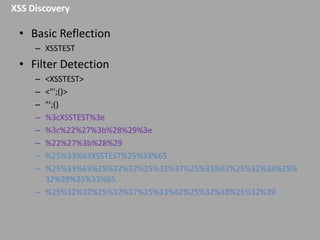 XSS Discovery

• Basic Reflection
– XSSTEST

• Filter Detection
–
–
–
–
–
–
–
–

<XSSTEST>
<"';()>
"';()
%3cXSSTEST%3e
%3c%22%27%3b%28%29%3e
%22%27%3b%28%29
%25%33%63XSSTEST%25%33%65
%25%33%63%25%32%32%25%32%37%25%33%62%25%32%38%25%
32%39%25%33%65
– %25%32%32%25%32%37%25%33%62%25%32%38%25%32%39

 