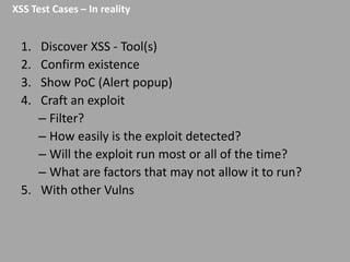 XSS Test Cases – In reality

1.
2.
3.
4.

Discover XSS - Tool(s)
Confirm existence
Show PoC (Alert popup)
Craft an exploit
– Filter?
– How easily is the exploit detected?
– Will the exploit run most or all of the time?
– What are factors that may not allow it to run?
5. With other Vulns

 