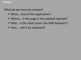 Context

What do we mean by context?
 What… area of the application?
 Where… in the page is the payload injected?
 Who… is the client (User role AND browser)?
 How…. will it be exploited?

 