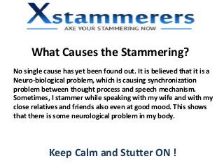 What Causes the Stammering?
No single cause has yet been found out. It is believed that it is a
Neuro-biological problem, which is causing synchronization
problem between thought process and speech mechanism.
Sometimes, I stammer while speaking with my wife and with my
close relatives and friends also even at good mood. This shows
that there is some neurological problem in my body.
Keep Calm and Stutter ON !
 