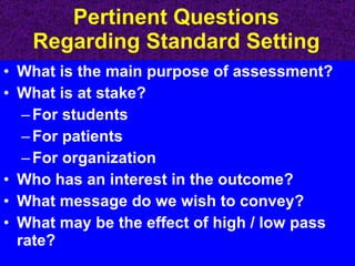 Pertinent Questions Regarding Standard Setting What is the main purpose of assessment? What is at stake? For students For patients For organization Who has an interest in the outcome? What message do we wish to convey? What may be the effect of high / low pass rate? 