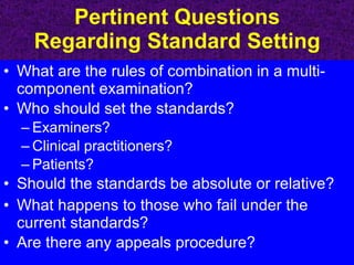 Pertinent Questions Regarding Standard Setting What are the rules of combination in a multi-component examination? Who should set the standards? Examiners? Clinical practitioners? Patients? Should the standards be absolute or relative? What happens to those who fail under the current standards? Are there any appeals procedure? 