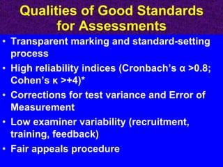 Qualities of Good Standards for Assessments Transparent marking and standard-setting process High reliability indices (Cronbach’s  α  >0.8; Cohen’s  κ  >+4)* Corrections for test variance and Error of Measurement Low examiner variability (recruitment, training, feedback) Fair appeals procedure 