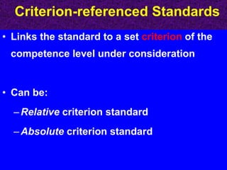 Criterion-referenced Standards Links the standard to a set  criterion  of the competence level under consideration Can be: Relative  criterion standard Absolute  criterion standard 