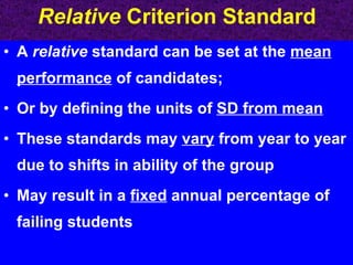 Relative  Criterion Standard A  relative  standard can be set at the  mean performance  of candidates;  Or by defining the units of  SD from mean These standards may  vary  from year to year due to shifts in ability of the group May result in a  fixed  annual percentage of failing students 