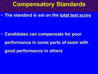 The standard is set on the  total test score Candidates can compensate for poor performance in some parts of exam with good performance in others  Compensatory Standards 