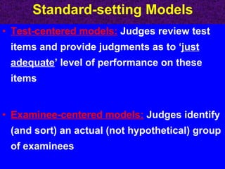 Standard-setting Models Test-centered models:   Judges review test items and provide judgments as to ‘ just adequate ’ level of performance on these items Examinee-centered models:   Judges identify (and sort) an actual (not hypothetical) group of examinees 