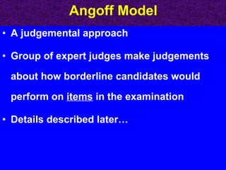 Angoff Model A judgemental approach Group of expert judges make judgements about how borderline candidates would perform on  items  in the examination Details described later… 