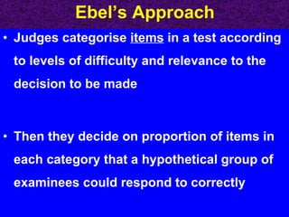 Ebel’s Approach Judges categorise  items  in a test according to levels of difficulty and relevance to the decision to be made Then they decide on proportion of items in each category that a hypothetical group of examinees could respond to correctly 