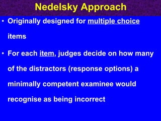 Nedelsky Approach Originally designed for  multiple choice  items  For each  item , judges decide on how many of the distractors (response options) a minimally competent examinee would recognise as being incorrect 