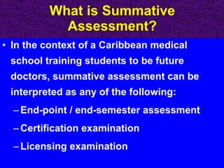 What is Summative Assessment? In the context of a Caribbean medical school training students to be future doctors, summative assessment can be interpreted as any of the following: End-point / end-semester assessment Certification examination Licensing examination 