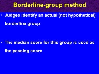 Borderline-group method Judges identify an actual (not hypothetical) borderline group The median score for this group is used as the passing score 