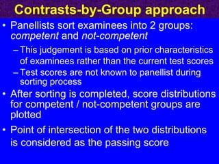 Contrasts-by-Group approach Panellists sort examinees into 2 groups:  competent  and  not-competent This judgement is based on prior characteristics of examinees rather than the current test scores Test scores are not known to panellist during sorting process After sorting is completed, score distributions for competent / not-competent groups are plotted Point of intersection of the two distributions is considered as the passing score 
