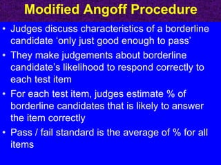 Modified Angoff Procedure Judges discuss characteristics of a borderline candidate ‘only just good enough to pass’ They make judgements about borderline candidate’s likelihood to respond correctly to each test item For each test item, judges estimate % of borderline candidates that is likely to answer the item correctly Pass / fail standard is the average of % for all items 