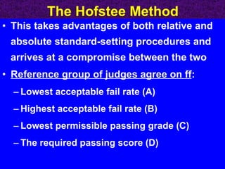 The Hofstee Method This takes advantages of both relative and absolute standard-setting procedures and arrives at a compromise between the two Reference group of judges agree on ff : Lowest acceptable fail rate (A) Highest acceptable fail rate (B) Lowest permissible passing grade (C) The required passing score (D)  