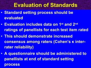 Evaluation of Standards Standard setting process should be evaluated Evaluation includes data on 1 st  and 2 nd  ratings of panellists for each test item rated This should demonstrate increased consensus among raters (Cohen’s  κ  inter-rater reliability) A questionnaire should be administered to panellists at end of standard setting process 