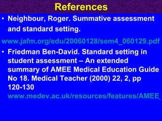 References Neighbour, Roger. Summative assessment and standard setting.  www.jafm.org/edu/20060128/sem4_060129.pdf Friedman Ben-David. Standard setting in student assessment – An extended summary of AMEE Medical Education Guide No 18. Medical Teacher (2000) 22, 2, pp 120-130   www.medev.ac.uk/resources/features/AMEE_summaries/Guide18summaryMar04.pdf   
