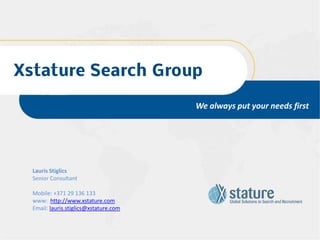 Xstature Search Group

                                        We always put your needs first




  Lauris Stiglics
  Senior Consultant

  Mobile: +371 29 136 133
  www: http://www.xstature.com
  Email: lauris.stiglics@xstature.com
 