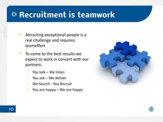Recruitment is teamwork

      Attracting exceptional people is a
      real challenge and requires
      teameffort
      To come to the best results we
      expect to work in concert with our
      partners:
         You talk – We listen
         You ask – We deliver
         We Search - You Recruit
         You are happy – We are happy



10
 