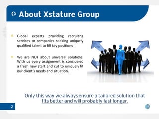 About Xstature Group

    Global experts providing recruiting
    services to companies seeking uniquely
    qualified talent to fill key positions

    We are NOT about universal solutions.
    With us every assignment is considered
    a fresh new start and cut to uniquely fit
    our client’s needs and situation.




        Only this way we always ensure a tailored solution that
                fits better and will probably last longer.
2
 