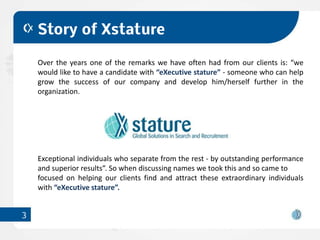 Story of Xstature

    Over the years one of the remarks we have often had from our clients is: “we
    would like to have a candidate with “eXecutive stature” - someone who can help
    grow the success of our company and develop him/herself further in the
    organization.




    Exceptional individuals who separate from the rest - by outstanding performance
    and superior results”. So when discussing names we took this and so came to
    focused on helping our clients find and attract these extraordinary individuals
    with “eXecutive stature”.


3
 