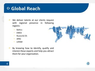 Global Reach

    We deliver talents at our clients request
    with regional presence in following
    regions:
        Baltics
        EMEA
        Russia & CIS
        APAC
        LATAM


    By knowing how to identify, qualify and
    interest these experts and help you attract
    them for your organization.



4
 