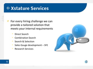Xstature Services


    For every hiring challenge we can
    provide a tailored solution that
    meets your internal requirements
       Direct Search
       Combination Search
       Search & Selection
       Sales Gauge development – SFE
       Research Services




9
 