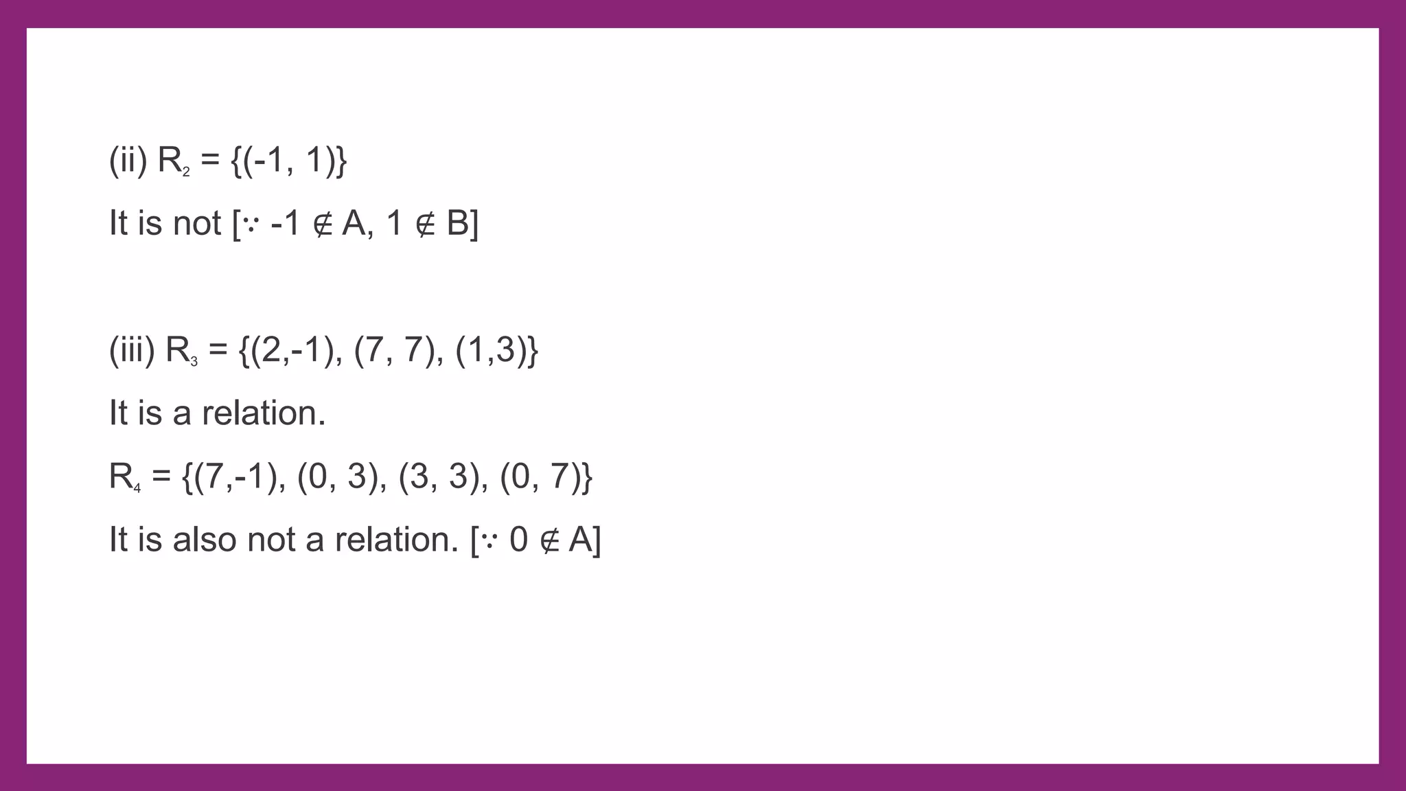 (ii) R2 = {(-1, 1)}
It is not [∵ -1 ∉ A, 1 ∉ B]
(iii) R3 = {(2,-1), (7, 7), (1,3)}
It is a relation.
R4 = {(7,-1), (0, 3), (3, 3), (0, 7)}
It is also not a relation. [∵ 0 ∉ A]
 