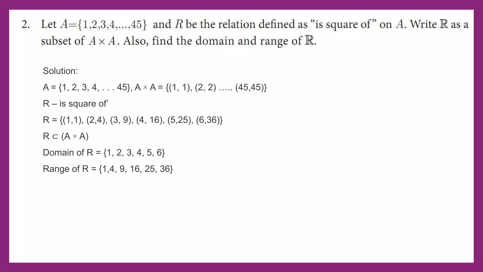 Solution:
A = {1, 2, 3, 4, . . . 45}, A × A = {(1, 1), (2, 2) ….. (45,45)}
R – is square of’
R = {(1,1), (2,4), (3, 9), (4, 16), (5,25), (6,36)}
R ⊂ (A × A)
Domain of R = {1, 2, 3, 4, 5, 6}
Range of R = {1,4, 9, 16, 25, 36}