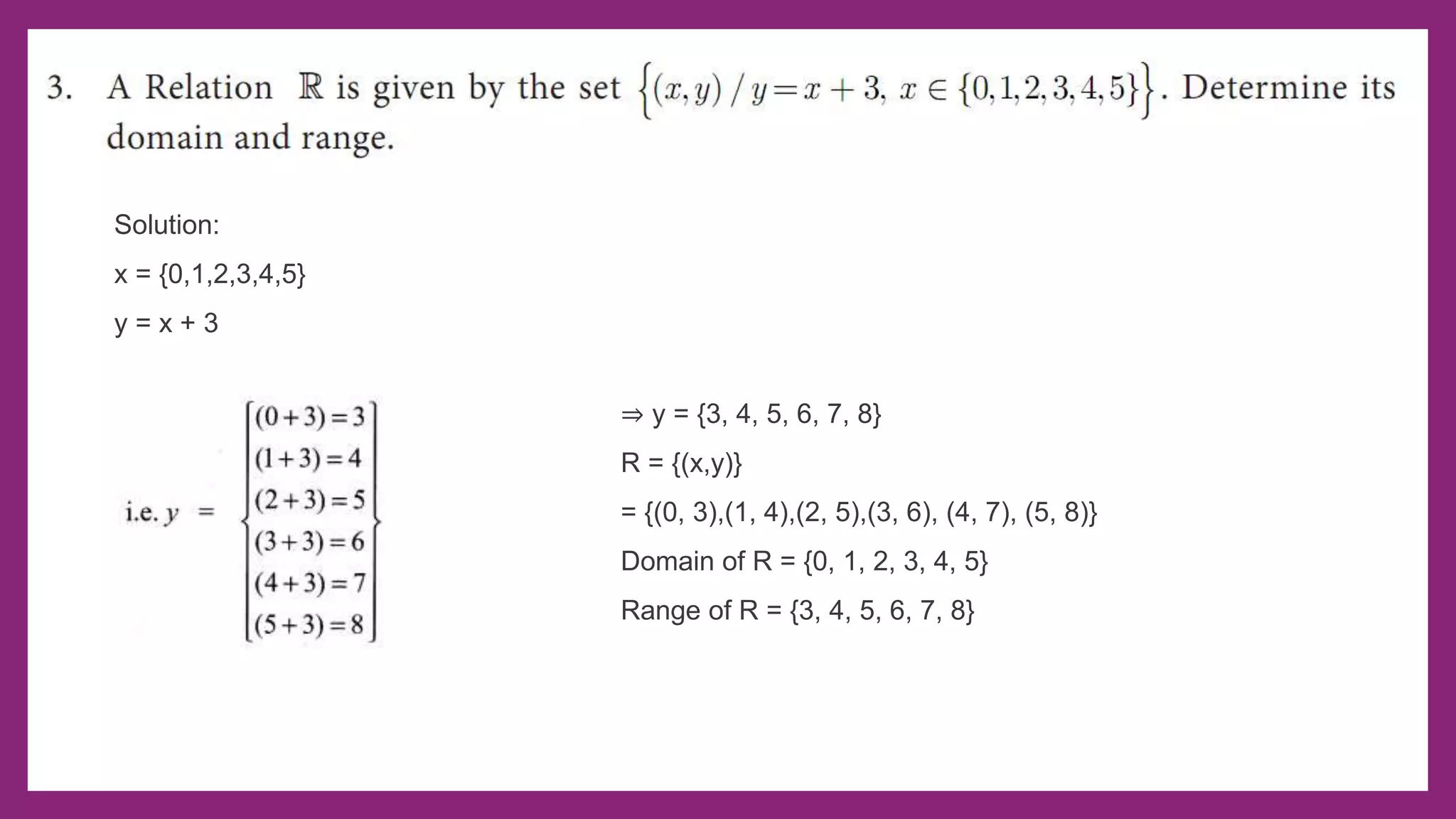 Solution:
x = {0,1,2,3,4,5}
y = x + 3
⇒ y = {3, 4, 5, 6, 7, 8}
R = {(x,y)}
= {(0, 3),(1, 4),(2, 5),(3, 6), (4, 7), (5, 8)}
Domain of R = {0, 1, 2, 3, 4, 5}
Range of R = {3, 4, 5, 6, 7, 8}
