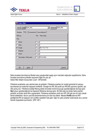 COMPUTERS &
COMPUTERS &
ENGINEERING
ENGINEERING
Xsteel Eğitim Kursu

Ders 9 – Modelleme Ortamõ Araçlarõ

Daha önceden tanõmlanmõş filtreleri araç çubuğundaki aşağõ açõlõr menüden doğrudan seçebilirsiniz. Daha
önceden tanõmlanmõş filtreleri seçmenin diğer bir yolu da
Select filter iletişim kutusundan Load’õ OK’lemektir.
Filtreleme anahtarlarõ yazõ alanlarõndan da girilebilir. Filtreleme anahtarõ bir model içerisinde bir parçayõ
tanõmlamak için kullanõlan kapsamlõ tariflerdir. Örneğin bir IPE 300 profili için IPE300 yazmanõz gerekir, ipe
300 yanlõş olur. Filtreleme özelliği filtering etiketi önündeki kontrol kutucuğu işaretlendiğinde devreye girer.
Not kutusu işaretlendiğinde ise kapsamlõ filtreleme devreye girer. Bir filtre alanõna birden fazla anahtar
girilebilir ve birden fazla filtre uygulanabilir. Filtreleme anahtarlarõ profil ismi IPE 300 gibi tam bir dizin olarak
temsil edilebilirler. Bunun yanõnda tamamlanmamõş bir dizin de olabilir. Mesela Profile alanõna IPE*
girildiğinde IPE ile başlayan tüm profiller seçilebilir hale gelir. Eğer bir çoklu anahtar kullanõlacak ise o zaman
dizinler boşluklarla ayrõlmalõdõr. (IPE* HE*)

Copyright Tekla Oyj 2000, Computers & Engineering 2002 Tel: 0049 6406 73667

Sayfa 9-13

 