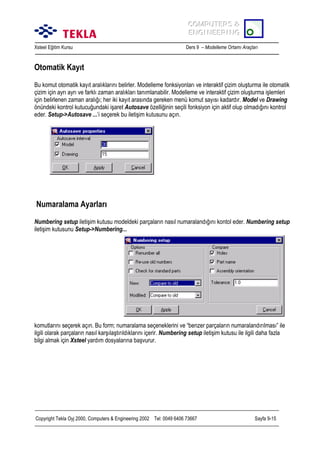 COMPUTERS &
COMPUTERS &
ENGINEERING
ENGINEERING
Xsteel Eğitim Kursu

Ders 9 – Modelleme Ortamõ Araçlarõ

Otomatik Kayõt
Bu komut otomatik kayõt aralõklarõnõ belirler. Modelleme fonksiyonlarõ ve interaktif çizim oluşturma ile otomatik
çizim için ayrõ ayrõ ve farklõ zaman aralõklarõ tanõmlanabilir. Modelleme ve interaktif çizim oluşturma işlemleri
için belirlenen zaman aralõğõ; her iki kayõt arasõnda gereken menü komut sayõsõ kadardõr. Model ve Drawing
önündeki kontrol kutucuğundaki işaret Autosave özelliğinin seçili fonksiyon için aktif olup olmadõğõnõ kontrol
eder. Setup->Autosave ...’i seçerek bu iletişim kutusunu açõn.

Numaralama Ayarlarõ
Numbering setup iletişim kutusu modeldeki parçalarõn nasõl numaralandõğõnõ kontol eder. Numbering setup
iletişim kutusunu Setup->Numbering...

komutlarõnõ seçerek açõn. Bu form; numaralama seçeneklerini ve “benzer parçalarõn numaralandõrõlmasõ” ile
ilgili olarak parçalarõn nasõl karşõlaştõrõldõklarõnõ içerir. Numbering setup iletişim kutusu ile ilgili daha fazla
bilgi almak için Xsteel yardõm dosyalarõna başvurur.

Copyright Tekla Oyj 2000, Computers & Engineering 2002 Tel: 0049 6406 73667

Sayfa 9-15

 