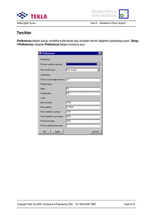 COMPUTERS &
COMPUTERS &
ENGINEERING
ENGINEERING
Xsteel Eğitim Kursu

Ders 9 – Modelleme Ortamõ Araçlarõ

Tercihler
Preferences iletişim kutusu modelde kullanõlacak bazõ önceden tanõmlõ değerleri ayarlamaya yarar. Setup>Preferences’i seçerek Preferences iletişim kutusunu açõn.

Copyright Tekla Oyj 2000, Computers & Engineering 2002 Tel: 0049 6406 73667

Sayfa 9-16

 