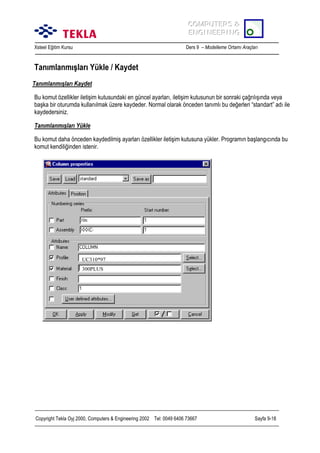 COMPUTERS &
COMPUTERS &
ENGINEERING
ENGINEERING
Xsteel Eğitim Kursu

Ders 9 – Modelleme Ortamõ Araçlarõ

Tanõmlanmõşlarõ Yükle / Kaydet
Tanõmlanmõşlarõ Kaydet
Bu komut özellikler iletişim kutusundaki en güncel ayarlarõ, iletişim kutusunun bir sonraki çağrõlõşõnda veya
başka bir oturumda kullanõlmak üzere kaydeder. Normal olarak önceden tanõmlõ bu değerleri “standart” adõ ile
kaydedersiniz.
Tanõmlanmõşlarõ Yükle
Bu komut daha önceden kaydedilmiş ayarlarõ özellikler iletişim kutusuna yükler. Programõn başlangõcõnda bu
komut kendiliğinden istenir.

UC310*97
300PLUS

Copyright Tekla Oyj 2000, Computers & Engineering 2002 Tel: 0049 6406 73667

Sayfa 9-18

 