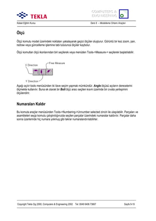 COMPUTERS &
COMPUTERS &
ENGINEERING
ENGINEERING
Xsteel Eğitim Kursu

Ders 9 – Modelleme Ortamõ Araçlarõ

Ölçü
Ölçü komutu model üzerindeki noktalarõ yakalayarak geçici ölçüler oluşturur. Görüntü bir kez zoom, pan,
redraw veya güncelleme işlemine tabi tutulunca ölçüler kaybolur.
Ölçü komutlarõ ölçü ikonlarõndan biri seçilerek veya menüden Tools->Measure-> seçilerek başlatõlabilir.

Aşağõ açõlõr tools menüsünden iki ilave seçim yapmak mümkündür. Angle ölçüsü açõlarõn derecelerini
ölçmekte kullanõlõr. Buna ek olarak bir Bolt ölçü aracõ seçilen kõsõm üzerinde bir cõvata yerleşimini
ölçülendirir.

Numaralarõ Kaldõr
Bu komuta araçlar menüsünden Tools->Numbering->Unnumber selected zinciri ile ulaşõlabilir. Parçalarõ ve
asambleleri seçip komutu çalõştõrdõğõnõzda seçilen parçalar üzerindeki numaralar kaldõrõlõr. Parçalar daha
sonra üzerlerinde hiç numara yokmuş gibi tekrar numaralandõrõlabilirler.

Copyright Tekla Oyj 2000, Computers & Engineering 2002 Tel: 0049 6406 73667

Sayfa 9-19

 