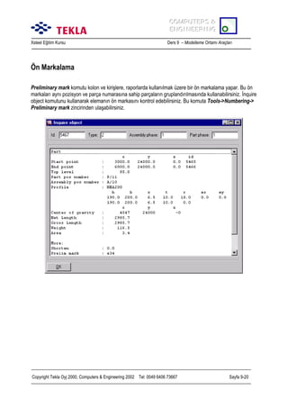 COMPUTERS &
COMPUTERS &
ENGINEERING
ENGINEERING
Xsteel Eğitim Kursu

Ders 9 – Modelleme Ortamõ Araçlarõ

Ön Markalama
Preliminary mark komutu kolon ve kirişlere, raporlarda kullanõlmak üzere bir ön markalama yapar. Bu ön
markalarõ aynõ pozisyon ve parça numarasõna sahip parçalarõn gruplandõrõlmasõnda kullanabilirsiniz. İnquire
object komutunu kullanarak elemanõn ön markasõnõ kontrol edebilirsiniz. Bu komuta Tools->Numbering->
Preliminary mark zincirinden ulaşabilirsiniz.

Copyright Tekla Oyj 2000, Computers & Engineering 2002 Tel: 0049 6406 73667

Sayfa 9-20

 
