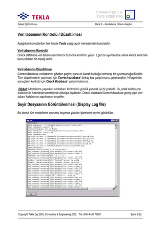 COMPUTERS &
COMPUTERS &
ENGINEERING
ENGINEERING
Xsteel Eğitim Kursu

Ders 9 – Modelleme Ortamõ Araçlarõ

Veri tabanõnõn Kontrolü / Düzeltilmesi
Aşağõdaki komutlardan her ikiside Tools aşağõ açõlõr menüsünden bulunabilir.
Veri tabanõnõn Kontrolü
Check database veri tabanõ üzerinde bir bütünlük kontrolü yapar. Eğer bir uyumsuzluk varsa komut satõrõnda
bunu bildiren bir mesaj belirir.
Veri tabanõnõn Düzeltilmesi
Correct database veritabanõnõ gözden geçirir; buna ek olarak bulduğu herhangi bir uyumsuzluğu düzeltir.
Tüm düzeltmelerin yapõlmasõ için Correct database’i birkaç kez çalõştõrmanõz gerekecektir. Nihayetinde
sonuçlarõn kontrolü için Check Database’i çalõştõrmalõsõnõz.
Dikkat: Modelleme yaparken veritabanõ kontrolünü günlük yapmak iyi bir pratiktir. Bu pratik birden çok
kullanõcõ ile hazõrlanan modellerde oldukça faydalõdõr. Check-database/Correct database geniş çaplõ veri
tabanõ hatalarõnõn yapõlmasõnõ engeller.

Seyir Dosyasõnõn Görüntülenmesi (Display Log file)
Bu komut tüm modelleme oturumu boyunca yapõlan işlemlerin seyrini görüntüler.

Copyright Tekla Oyj 2000, Computers & Engineering 2002 Tel: 0049 6406 73667

Sayfa 9-22

 