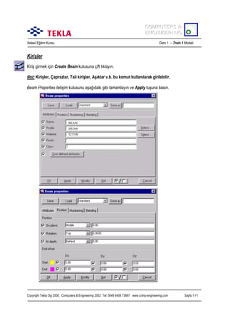 COMPUTERS &
COMPUTERS &
ENGINEERING
ENGINEERING
Xsteel Eğitim Kursu

Ders 1 – Train 1 Modeli

Kirişler
Kiriş girmek için Create Beam kutusuna çift tõklayõn.
Not: Kirişler, Çaprazlar, Tali kirişler, Aşõklar v.b. bu komut kullanõlarak girilebilir.
Beam Properties iletişim kutusunu aşağõdaki gibi tamamlayõn ve Apply tuşuna basõn.

BEAM
IPE300
S235JR

Copyright Tekla Oyj 2000, Computers & Engineering 2002 Tel: 0049 6406 73667 www.comp-engineering.com

Sayfa 1-11

 
