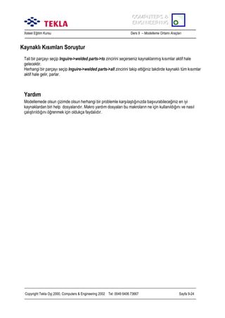COMPUTERS &
COMPUTERS &
ENGINEERING
ENGINEERING
Xsteel Eğitim Kursu

Ders 9 – Modelleme Ortamõ Araçlarõ

Kaynaklõ Kõsõmlarõ Soruştur
Tali bir parçayõ seçip Inguire->welded parts->to zincirini seçerseniz kaynaklanmõş kõsõmlar aktif hale
gelecektir.
Herhangi bir parçayõ seçip Inguire->welded parts->all zincirini takip ettiğiniz takdirde kaynaklõ tüm kõsõmlar
aktif hale gelir, parlar.

Yardõm
Modellemede olsun çizimde olsun herhangi bir problemle karşõlaştõğõnõzda başvurabileceğiniz en iyi
kaynaklardan biri help dosyalarõdõr. Makro yardõm dosyalarõ bu makrolarõn ne için kullanõldõğõnõ ve nasõl
çalõştõrõldõğõnõ öğrenmek için oldukça faydalõdõr.

Copyright Tekla Oyj 2000, Computers & Engineering 2002 Tel: 0049 6406 73667

Sayfa 9-24

 