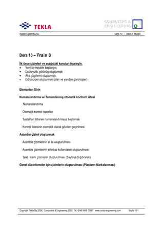 COMPUTERS &
COMPUTERS &
ENGINEERING
ENGINEERING
Xsteel Eğitim Kursu

Ders 10 – Train 8 Modeli

Ders 10 – Train 8
İlk önce çizimleri ve aşağõdaki konularõ inceleyin.
• Yeni bir modele başlangõç
• Üç boyutlu görünüş oluşturmak
• Aks çizgilerini oluşturmak
•
Görünüşler oluşturmak (plan ve yandan görünüşler)
Elemanlarõ Girin
Numaralandõrma ve Tamamlanmõş otomatik kontrol Listesi
Numaralandõrma
Otomatik kontrol raporlarõ
Taslaktan itibaren numaralandõrmaya başlamak
Kontrol listesinin otomatik olarak gözden geçirilmesi
Asamble çizimi oluşturmak
Asamble çizimlerinin el ile oluşturulmasõ
Asamble çizimlerinin sihirbaz kullanõlarak oluşturulmasõ
Tekil kõsmi çizimlerin oluşturulmasõ (Sayfaya Sõğdõrarak)
Genel düzenlemeler için çizimlerin oluşturulmasõ (Planlarõn Markalanmasõ)

Copyright Tekla Oyj 2000, Computers & Engineering 2002 Tel: 0049 6406 73667 www.comp-engineering.com

Sayfa 10-1

 