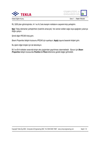 COMPUTERS &
COMPUTERS &
ENGINEERING
ENGINEERING
Xsteel Eğitim Kursu

Ders 1 – Train 1 Modeli

RL 3200 plan görünüşünde, A-1 ve A-2 aks kesişim noktalarõnõ seçerek kirişi yerleştirin.
Not: Yatay elemanlar yerleştirirken (tutarlõlõk amacõyla) her zaman soldan sağa veya aşağõdan yukarõya
doğru çalõşõn.
Şimdi diğer IPE300 kirişi girin.
Beam Properties iletişim kutusunu IPE240 için ayarlayõn, Apply tuşuna basarak kirişleri girin.
Bu işlemi diğer kirişler için de tekrarlayõn.
B-3 ve B-4 noktalarõ arasõnda kirişin aks çizgisinden şaşõrtõlmasõ istenmektedir. Bunun için Beam
Properties iletişim kutusunda Position in Plane bölümüne gerekli değer girilmelidir.

Copyright Tekla Oyj 2000, Computers & Engineering 2002 Tel: 0049 6406 73667 www.comp-engineering.com

Sayfa 1-12

 