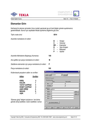 COMPUTERS &
COMPUTERS &
ENGINEERING
ENGINEERING
Xsteel Eğitim Kursu

Ders 10 – Train 8 Modeli

Elemanlarõ Girin
Herhangi bir eleman girmeden önce modeli yapõlacak işe ait özel bilgiler girerek ayarlamamõz
gerekmektedir. Bunun için sayfadaki Model ayarlama bilgilerine göz atõn.
Tipik cõvata cinsi:

6914

Asamble markalama ön ekleri:
B
C
BR
R
T
P
Asamble Markalama Başlangõç Numarasõ:

M

Sabitleme elemanlarõ için parça markalama ön ekleri:

P

Parça markalama ön ekleri:

Kirişler
Kolonlar
Çaprazlar
Aşõk Kirişleri
Makaslar
Aşõklar

100

Ana şaftlar için parça markalama ön ekleri:

-

100

Kullanõlacak parçalarõn adlarõ ve sõnõflarõ:
Adlarõ
KİRİŞ
KOLON
YATAY ÇAPRAZ
DÜŞEY ÇAPRAZ
AŞIK KİRİŞİ
MAKAS
AŞIK

Sõnõflarõ
2
1
3
4
5
6
7

HE400A
S235JR

“Eleman girişi” iletişim kutularõnõn her birine
girerek (kiriş özellikleri, kolon özellikleri, kontur

Copyright Tekla Oyj 2000, Computers & Engineering 2002 Tel: 0049 6406 73667 www.comp-engineering.com

Sayfa 10-13

 