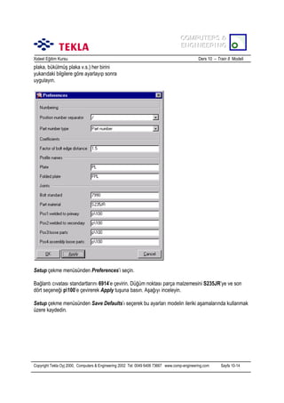COMPUTERS &
COMPUTERS &
ENGINEERING
ENGINEERING
Xsteel Eğitim Kursu

Ders 10 – Train 8 Modeli

plaka, bükülmüş plaka v.s.) her birini
yukarõdaki bilgilere göre ayarlayõp sonra
uygulayõn.

Setup çekme menüsünden Preferences’i seçin.
Bağlantõ cõvatasõ standartlarõnõ 6914’e çevirin. Düğüm noktasõ parça malzemesini S235JR’ye ve son
dört seçeneği p100’e çevirerek Apply tuşuna basõn. Aşağõyõ inceleyin.
Setup çekme menüsünden Save Defaults’õ seçerek bu ayarlarõ modelin ileriki aşamalarõnda kullanmak
üzere kaydedin.

Copyright Tekla Oyj 2000, Computers & Engineering 2002 Tel: 0049 6406 73667 www.comp-engineering.com

Sayfa 10-14

 