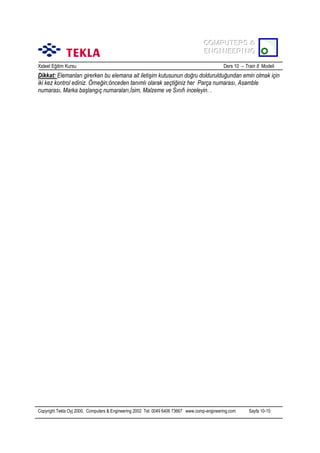 COMPUTERS &
COMPUTERS &
ENGINEERING
ENGINEERING
Xsteel Eğitim Kursu

Ders 10 – Train 8 Modeli

Dikkat: Elemanlarõ girerken bu elemana ait iletişim kutusunun doğru doldurulduğundan emin olmak için
iki kez kontrol ediniz. Örneğin;önceden tanõmlõ olarak seçtiğiniz her Parça numarasõ, Asamble
numarasõ, Marka başlangõç numaralarõ,İsim, Malzeme ve Sõnõfõ inceleyin. .

Copyright Tekla Oyj 2000, Computers & Engineering 2002 Tel: 0049 6406 73667 www.comp-engineering.com

Sayfa 10-15

 