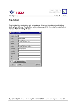 COMPUTERS &
COMPUTERS &
ENGINEERING
ENGINEERING
Xsteel Eğitim Kursu

Ders 10 – Train 8 Modeli

Proje Özellikleri
Proje özellikleri tüm çizimler için ortaktõr ve başlõklardan oluşan yazõ kutucuklarõnõ gerekli bilgilerle
doldurup kullanabilirsiniz. Proje özellikleri iletişim kutusunu açmak için ekranõn üst kõsmõndaki çekme
menüden Properties->Project’i seçin.

Copyright Tekla Oyj 2000, Computers & Engineering 2002 Tel: 0049 6406 73667 www.comp-engineering.com

Sayfa 10-16

 