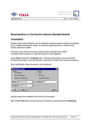 COMPUTERS &
COMPUTERS &
ENGINEERING
ENGINEERING
Xsteel Eğitim Kursu

Ders 10 – Train 8 Modeli

Numaralandõrma ve Tam Kontrol Listesinin Otomatik Kontrolü
Numaralandõrma
Modelleme işlemi tamamlandõğõnda (Yani tüm bağlantõlar da eklenip çakõşma kontrolleri de yapõldõktan
sonra ) modeldeki belli başlõ bazõ hatalarõ otomatik olarak gözden geçirmek için Xsteel’e ait bazõ
raporlarõ çalõştõrmamõz gerekir.
Herhangi bir rapor çalõştõrma veya çizim oluşturma işlemini yapmadan önce modelde
numaralandõrmalarõ yapmalõyõz ki, Xsteel her elemana bir marka atayabilsin.
Çekme Setup menüsünden Numbering’i seçin. Numbering Setup iletişim kutusunu kontrol edin.
Numbering setup iletişim kutusundaki işlemlerin açõklamalarõ için Xsteel Yardõm dosyalarõna başvurun:
Bunun için Modeling->Setup->Numbering zincirini takip edin.

Şimdilik önceden tanõmlõ değerleri kabul etmek için OK’ye basalõm.
Eğer modelde Tools çekme menüsü yardõmõyla numaralandõrma yapmak istiyorsanõz Numbering-

Copyright Tekla Oyj 2000, Computers & Engineering 2002 Tel: 0049 6406 73667 www.comp-engineering.com

Sayfa 10-17

 