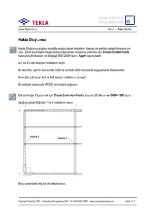 COMPUTERS &
COMPUTERS &
ENGINEERING
ENGINEERING
Xsteel Eğitim Kursu

Ders 1 – Train 1 Modeli

Nokta Oluşturma
Nokta Oluşturma araçlarõ modelde oluşturulacak noktalarõn hassas bie şekilde yerleştirilmesine izin
verir. Şimdi ara kirişleri Oluşturmada kullanõlacak noktalarõn üretilmesi için Create Parallel Points
kutusuna çift tõkalayõn, ve boşluğa 3500 2000 yazõn. Apply tuşuna basõn.
A-1 ve A-2 aks kesişme noktalarõnõ seçin
Bu iki nokta, işlemin sonucunda 3500 ve sonrada 2000 mm olarak kopyalanarak ötelenecektir.
Komuttan çõkmadan A-3 ve A-4 kesişim noktalarõnõ da seçin.
Bu noktalar arasõna da IPE300 ara kirişler oluşturun.
Dik ara kirişler Oluşturmak için Create Extension Point kutusuna çift tõklayõn ve -3000 -1500 yazõn.
Aşağõda gösterildiği gibi 1 ve 2 noktalarõnõ seçin

Bunu yukarõdaki kiriş için de tekrarlayõnõz.

Copyright Tekla Oyj 2000, Computers & Engineering 2002 Tel: 0049 6406 73667 www.comp-engineering.com

Sayfa 1-13

 