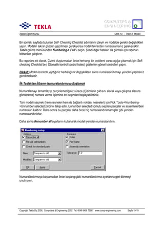 COMPUTERS &
COMPUTERS &
ENGINEERING
ENGINEERING
Xsteel Eğitim Kursu

Ders 10 – Train 8 Modeli

Bir sonraki sayfada bulunan Self- Checking Checklist adõmlarõnõ izleyin ve modelde gerekli değişiklikleri
yapõn. Modelin tekrar gözden geçirilmesi gerekiyorsa modeli tekrardan numaralamanõz gerekecektir.
Tools çekme menüsünden Numbering-> Full’u seçin. Şimdi diğer hatalarõ da görmek için raporlarõ
tekrardan çalõştõrõn.
Bu raporlara ek olarak, Çizimi oluşturmadan önce herhangi bir problemi varsa açõğa çõkarmak için Selfchecking Checklist’de ( Otomatik kontrol kontrol listesi) gösterilen görsel kontrolleri yapõn.
Dikkat: Model üzerinde yaptõğõnõz herhangi bir değişiklikten sonra numaralandõrmayõ yeniden yapmanõz
gerekmektedir.
İlk Taslaktan İtibaren Numaralandõrmaya Başlamak
Numaralamayõ tamamlayõp perçinlemediğiniz sürece (Çizimlerin çõktõsõnõ alarak veya çalõşma alanõna
göndererek) numara verme işlemine en başõndan başlayabilirsiniz.
Tüm modeli seçmek (hem nesneleri hem de bağlantõ noktasõ nesneleri) için Pick Tools->Numbering>Unnumber selected zincirini takip edin. Unnumber selected komutu seçilen parçalar ve assemlelerdeki
numaralarõ kaldõrõr. Daha sonra bu parçalar daha önce hiç numaralandõrõlmamõşlar gibi yeniden
numaralandõrõlõrlar.
Daha sonra Renumber all ayarlarõnõ kullanarak modeli yeniden numaralandõrõn.

Numaralandõrmaya başlamadan önce başlangõçtaki numaralandõrma ayarlarõna geri dönmeyi
unutmayõn.

Copyright Tekla Oyj 2000, Computers & Engineering 2002 Tel: 0049 6406 73667 www.comp-engineering.com

Sayfa 10-19

 