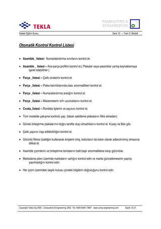 COMPUTERS &
COMPUTERS &
ENGINEERING
ENGINEERING
Xsteel Eğitim Kursu

Ders 10 – Train 8 Modeli

Otomatik Kontrol Kontrol Listesi
• Asamble_ listesi- Numaralandõrma sõnõrlarõnõ kontrol et.
• Asamble _ listesi – Ana parça profilini kontrol et.( Plakalar veya yassõlõklar yanlõş kaynaklamaya
işaret edebilirler.)
• Parça _listesi – Çelik cinslerini kontrol et.
• Parça _listesi – Plaka kalõnlõklarõnda olasõ anormallikleri kontrol et.
• Parça _listesi – Numaralandõrma aralõğõnõ kontrol et.
• Parça _listesi – Malzemelerin sõfõr uzunluklarõnõ kontrol et.
• Cõvata_listesi – Rondela tiplerini ve sayõsõnõ kontrol et.
• Tüm modelde çakõşma kontrolü yap. (taban sabitleme plakalarõnõ filtre etmeden)
• Gövde birleştirme plakalarõnõn doğru tarafta olup olmadõklarõnõ kontrol et. Kuzey ve Batõ gibi.
• Çelik yapõnõn inşa edilebilirliğini kontrol et.
• Görüntü filtresi özelliğini kullanarak kirişlerin kiriş, kolonlarõn da kolon olarak adlandõrõlmõş olmasõna
dikkat et.
• Asamble çizimlerini ve birleştirme levhalarõnõ belli başlõ anormalliklere karşõ görüntüle.
• Markalama planõ üzerinde markalarõn varlõğõnõ kontrol edin ve marka güncellemesinin yapõlõp
yapõlmadõğõnõ kontrol edin.
• Her çizim üzerindeki başlõk kutusu içindeki bilgilerin doğruluğunu kontrol edin.

Copyright Tekla Oyj 2000, Computers & Engineering 2002 Tel: 0049 6406 73667 www.comp-engineering.com

Sayfa 10-21

 
