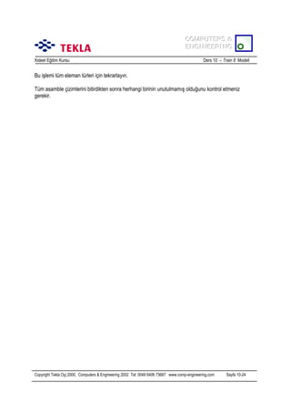 COMPUTERS &
COMPUTERS &
ENGINEERING
ENGINEERING
Xsteel Eğitim Kursu

Ders 10 – Train 8 Modeli

Bu işlemi tüm eleman türleri için tekrarlayõn.
Tüm asamble çizimlerini bitirdikten sonra herhangi birinin unutulmamõş olduğunu kontrol etmeniz
gerekir.

Copyright Tekla Oyj 2000, Computers & Engineering 2002 Tel: 0049 6406 73667 www.comp-engineering.com

Sayfa 10-24

 